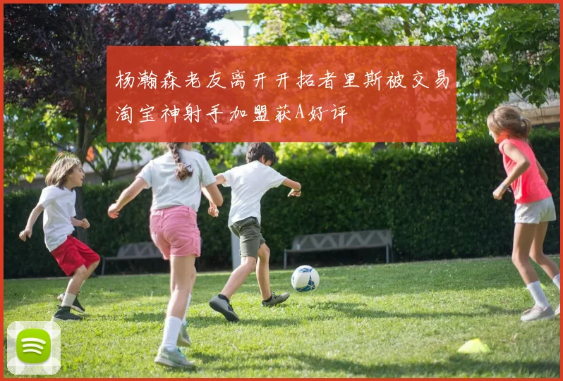 杨瀚森老友离开开拓者里斯被交易淘宝神射手加盟获A好评