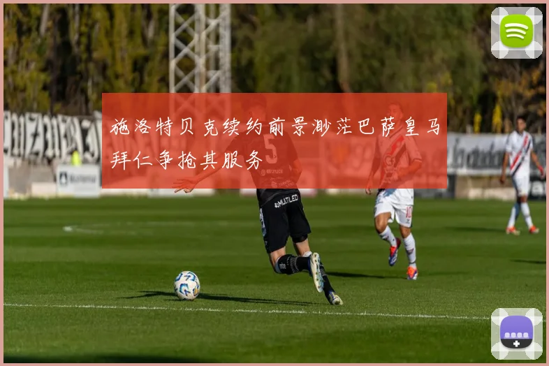 施洛特贝克续约前景渺茫巴萨皇马拜仁争抢其服务
