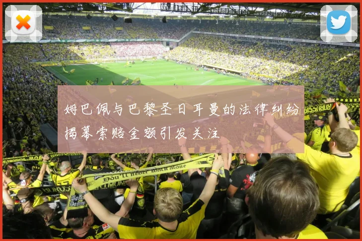 姆巴佩与巴黎圣日耳曼的法律纠纷揭幕索赔金额引发关注