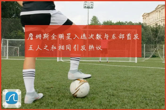 詹姆斯全明星入选次数与东部首发五人之和相同引发热议