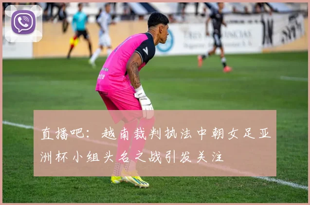 直播吧：越南裁判执法中朝女足亚洲杯小组头名之战引发关注