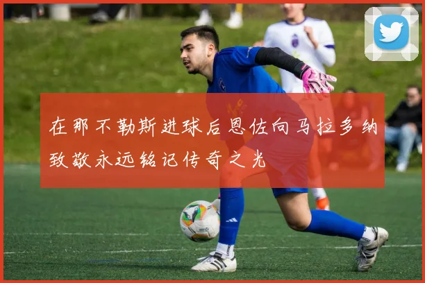 在那不勒斯进球后恩佐向马拉多纳致敬永远铭记传奇之光