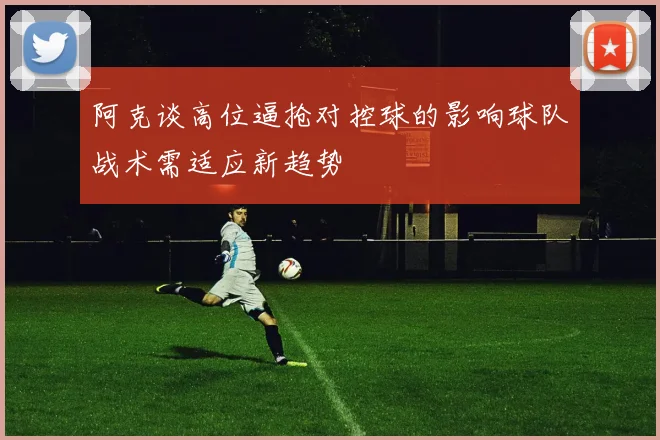 阿克谈高位逼抢对控球的影响球队战术需适应新趋势