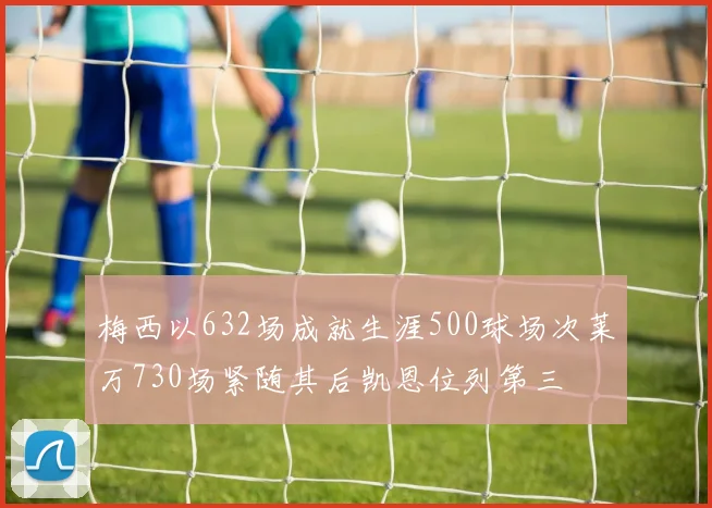梅西以632场成就生涯500球场次莱万730场紧随其后凯恩位列第三
