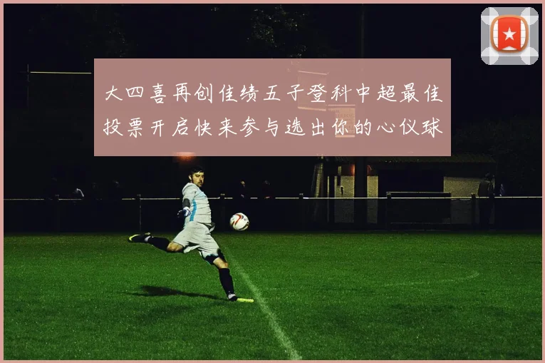 大四喜再创佳绩五子登科中超最佳投票开启快来参与选出你的心仪球员