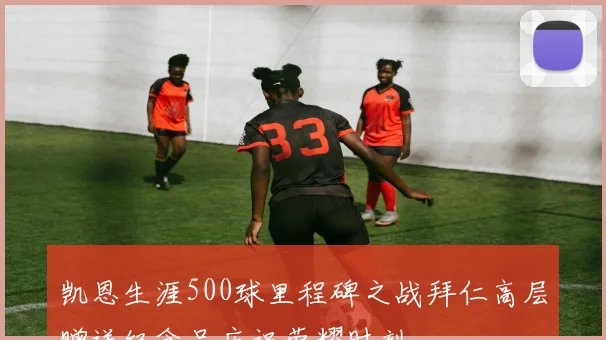 凯恩生涯500球里程碑之战拜仁高层赠送纪念品庆祝荣耀时刻