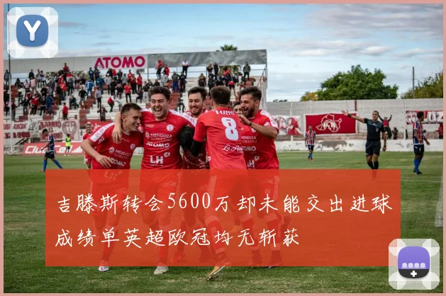 吉滕斯转会5600万却未能交出进球成绩单英超欧冠均无斩获