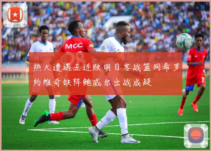热火遭遇五连败明日客战篮网希罗约维奇缺阵鲍威尔出战成疑
