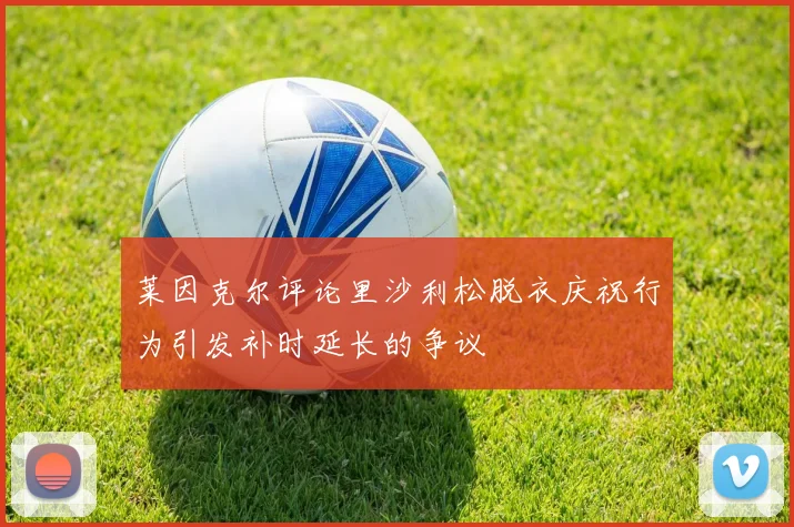 莱因克尔评论里沙利松脱衣庆祝行为引发补时延长的争议