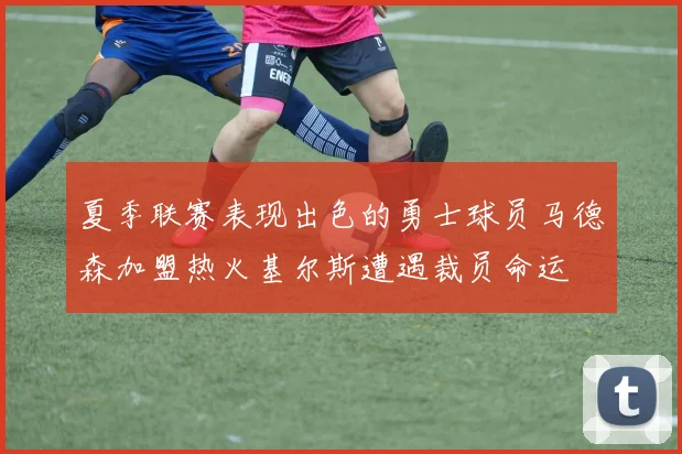 夏季联赛表现出色的勇士球员马德森加盟热火基尔斯遭遇裁员命运