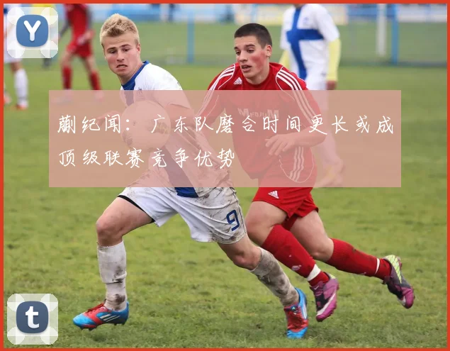蒯纪闻：广东队磨合时间更长或成顶级联赛竞争优势