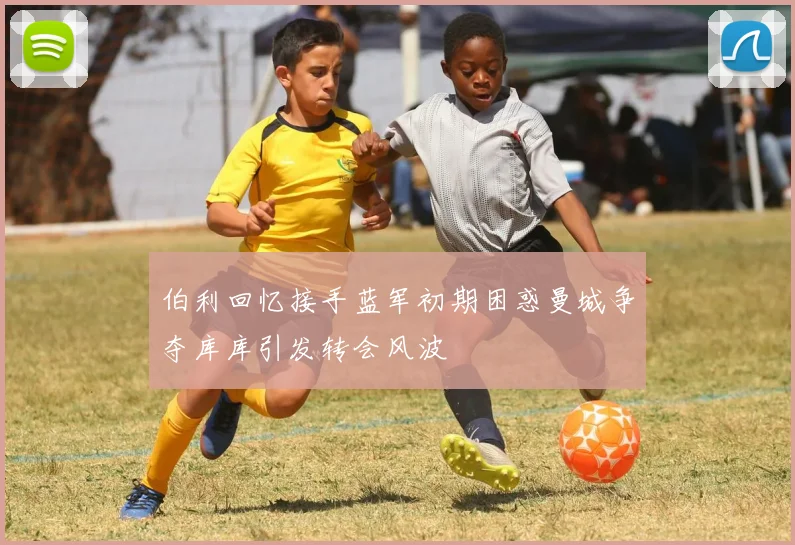 伯利回忆接手蓝军初期困惑曼城争夺库库引发转会风波