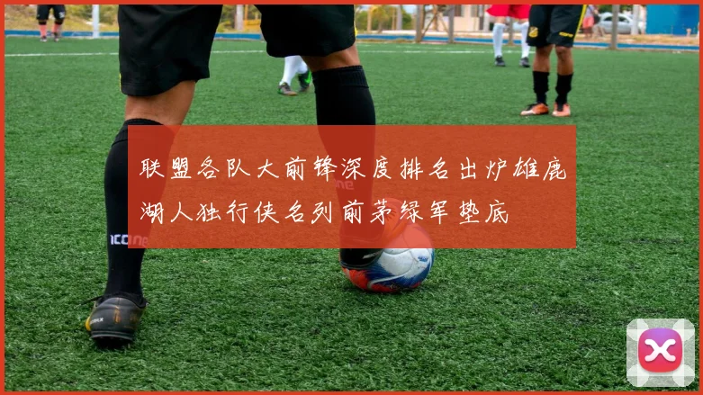 联盟各队大前锋深度排名出炉雄鹿湖人独行侠名列前茅绿军垫底