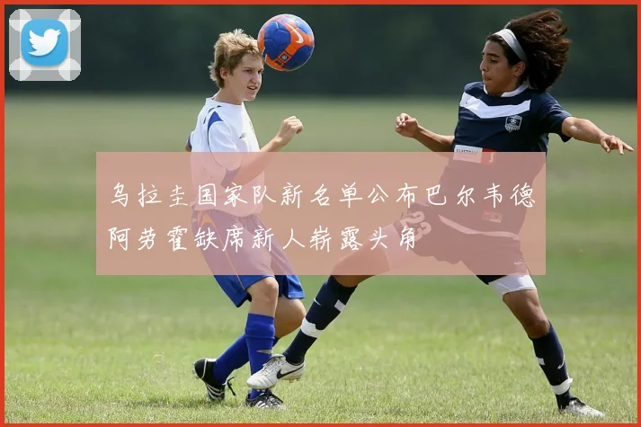 乌拉圭国家队新名单公布巴尔韦德阿劳霍缺席新人崭露头角