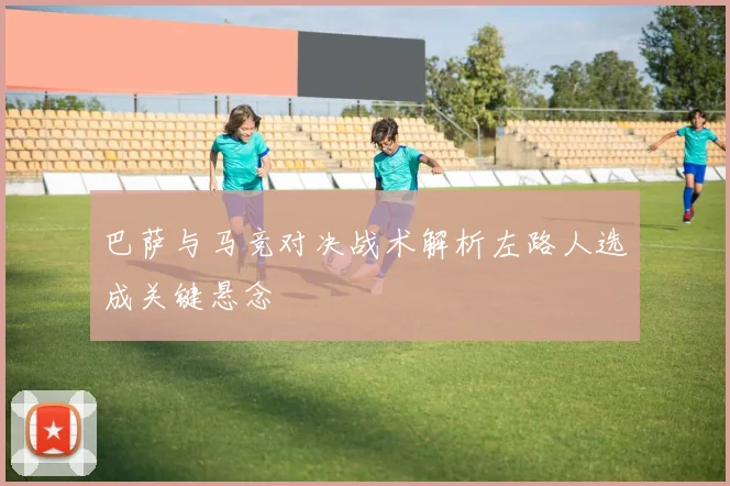 巴萨与马竞对决战术解析左路人选成关键悬念