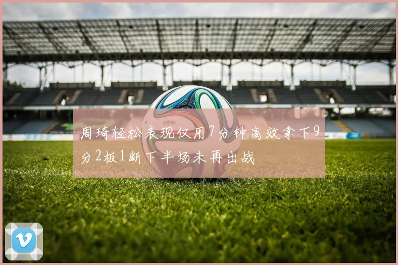 周琦轻松表现仅用7分钟高效拿下9分2板1断下半场未再出战