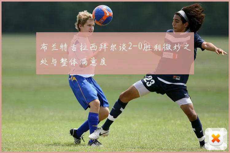 布兰特吉拉西拜尔谈2-0胜利微妙之处与整体满意度