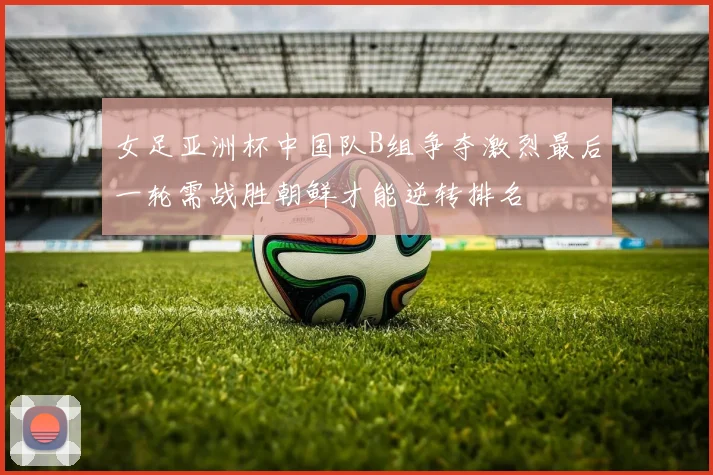 女足亚洲杯中国队B组争夺激烈最后一轮需战胜朝鲜才能逆转排名