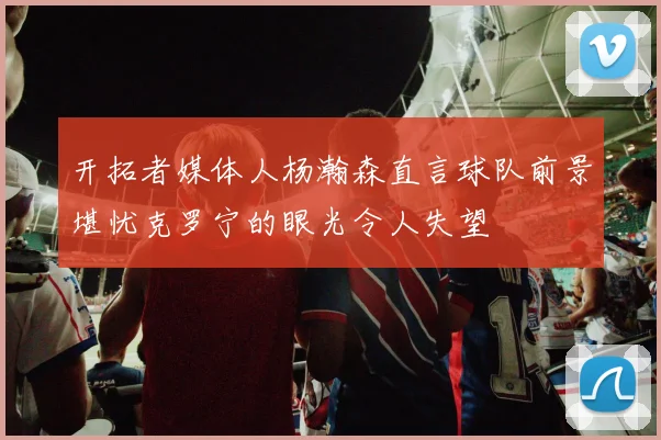 开拓者媒体人杨瀚森直言球队前景堪忧克罗宁的眼光令人失望