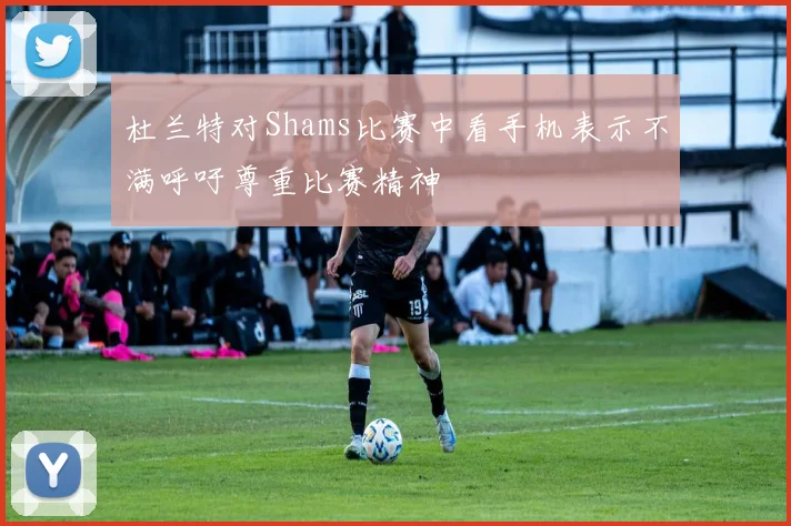 杜兰特对Shams比赛中看手机表示不满呼吁尊重比赛精神